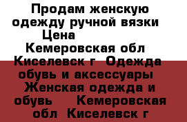 Продам женскую одежду ручной вязки › Цена ­ 800-2500 - Кемеровская обл., Киселевск г. Одежда, обувь и аксессуары » Женская одежда и обувь   . Кемеровская обл.,Киселевск г.